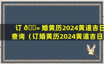 订 🌻 婚黄历2024黄道吉日查询（订婚黄历2024黄道吉日查询最新）